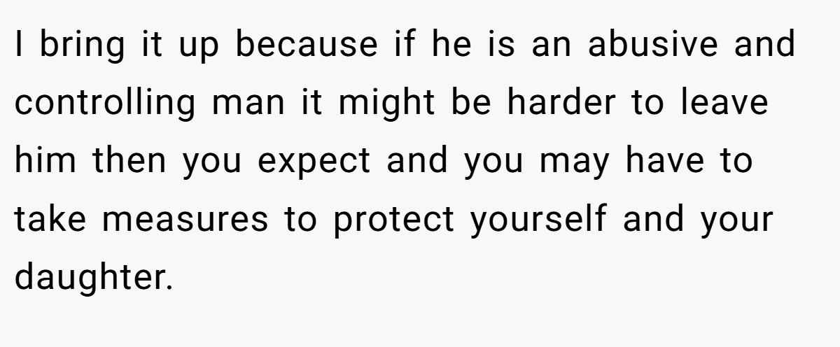 I bring it up because if he is an abusive and controlling man it might be harder to leave him then you expect and you may have to take measures to protect yourself and your daughter.