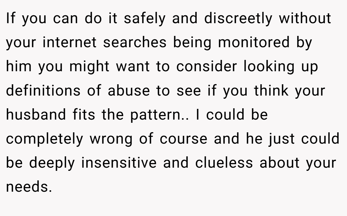 If you can do it safely and discreetly without your internet searches being monitored by him you might want to consider looking up definitions of abuse to see if you think your husband fits the pattern.. I could be completely wrong of course and he just could be deeply insensitive and clueless about your needs.