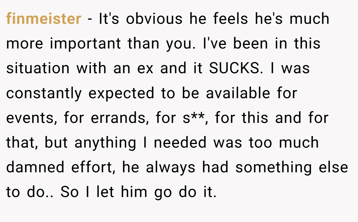 finmeister − It's obvious he feels he's much more important than you. I've been in this situation with an ex and it SUCKS. I was constantly expected to be available for events, for errands, for s**, for this and for that, but anything I needed was too much damned effort, he always had something else to do.. So I let him go do it.