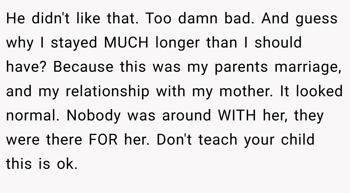 He didn't like that. Too damn bad. And guess why I stayed MUCH longer than I should have? Because this was my parents marriage, and my relationship with my mother. It looked normal. Nobody was around WITH her, they were there FOR her. Don't teach your child this is ok.
