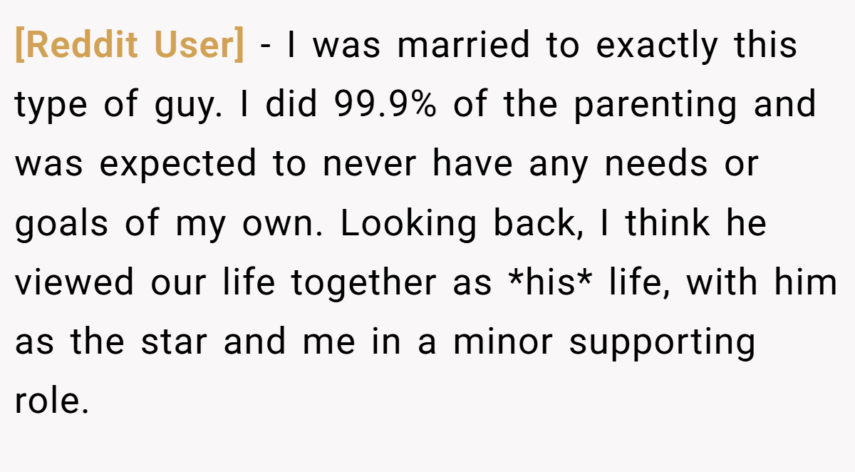 [Reddit User] − I was married to exactly this type of guy. I did 99.9% of the parenting and was expected to never have any needs or goals of my own. Looking back, I think he viewed our life together as *his* life, with him as the star and me in a minor supporting role.