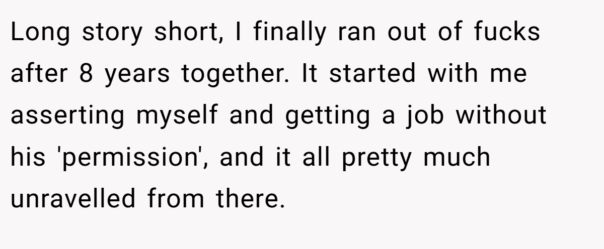 Long story short, I finally ran out of fucks after 8 years together. It started with me asserting myself and getting a job without his 'permission', and it all pretty much unravelled from there.
