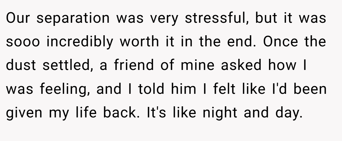 Our separation was very stressful, but it was sooo incredibly worth it in the end. Once the dust settled, a friend of mine asked how I was feeling, and I told him I felt like I'd been given my life back. It's like night and day.
