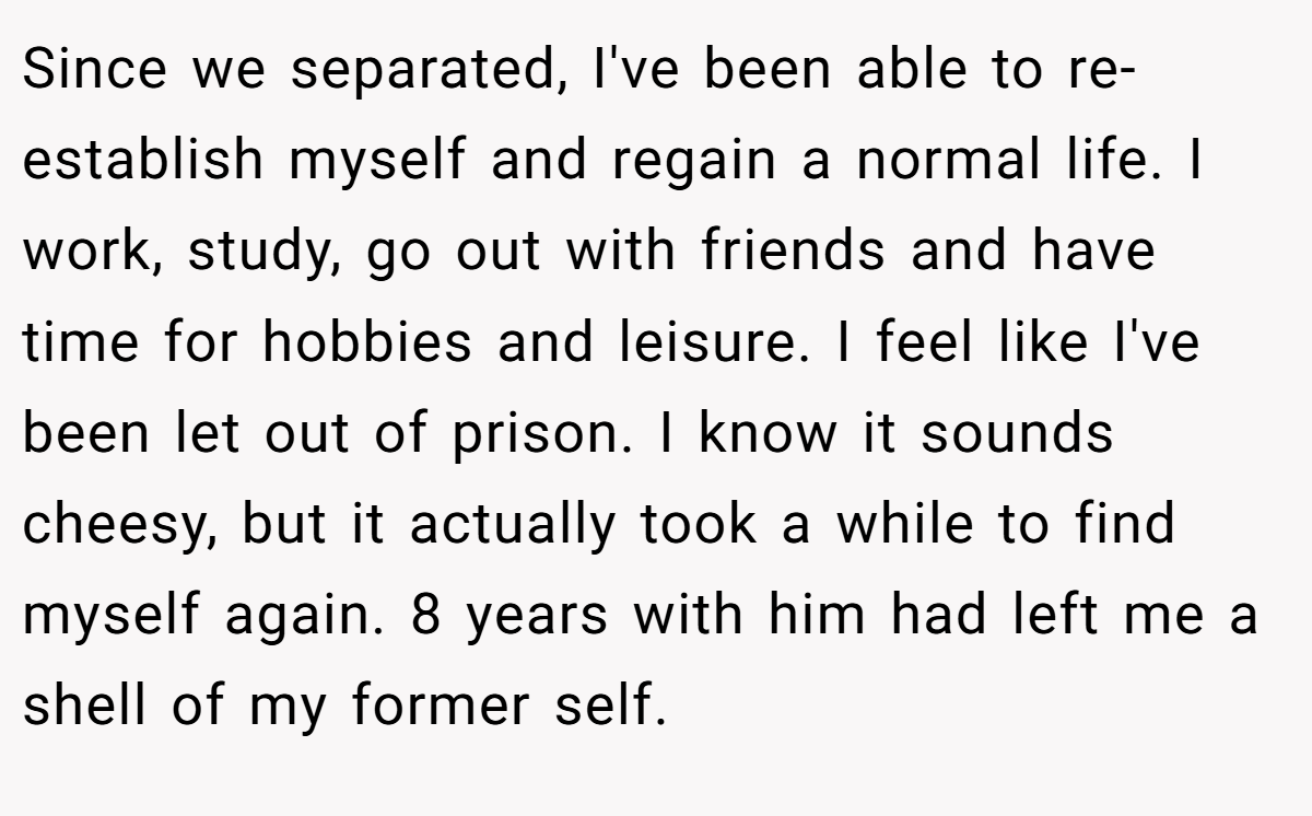 Since we separated, I've been able to re-establish myself and regain a normal life. I work, study, go out with friends and have time for hobbies and leisure. I feel like I've been let out of prison. I know it sounds cheesy, but it actually took a while to find myself again. 8 years with him had left me a shell of my former self.