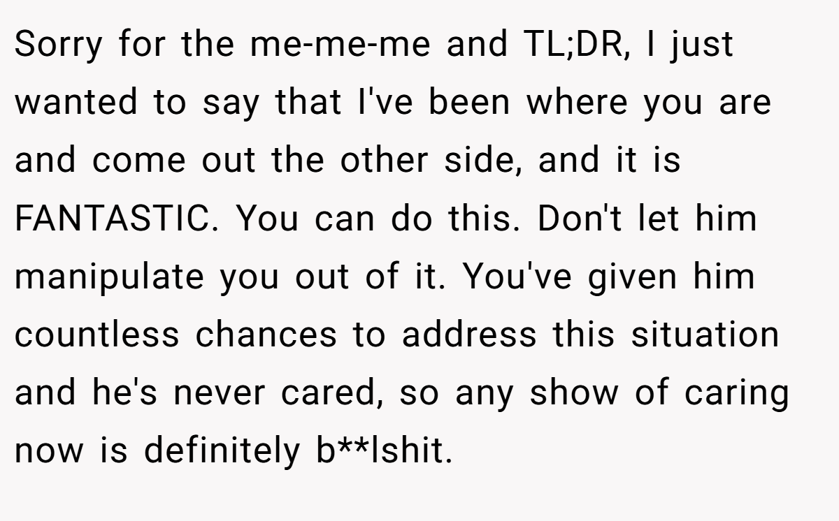 Sorry for the me-me-me and TL;DR, I just wanted to say that I've been where you are and come out the other side, and it is FANTASTIC. You can do this. Don't let him manipulate you out of it. You've given him countless chances to address this situation and he's never cared, so any show of caring now is definitely b**lshit.