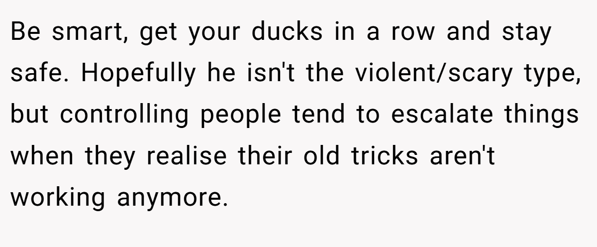 Be smart, get your ducks in a row and stay safe. Hopefully he isn't the violent/scary type, but controlling people tend to escalate things when they realise their old tricks aren't working anymore.