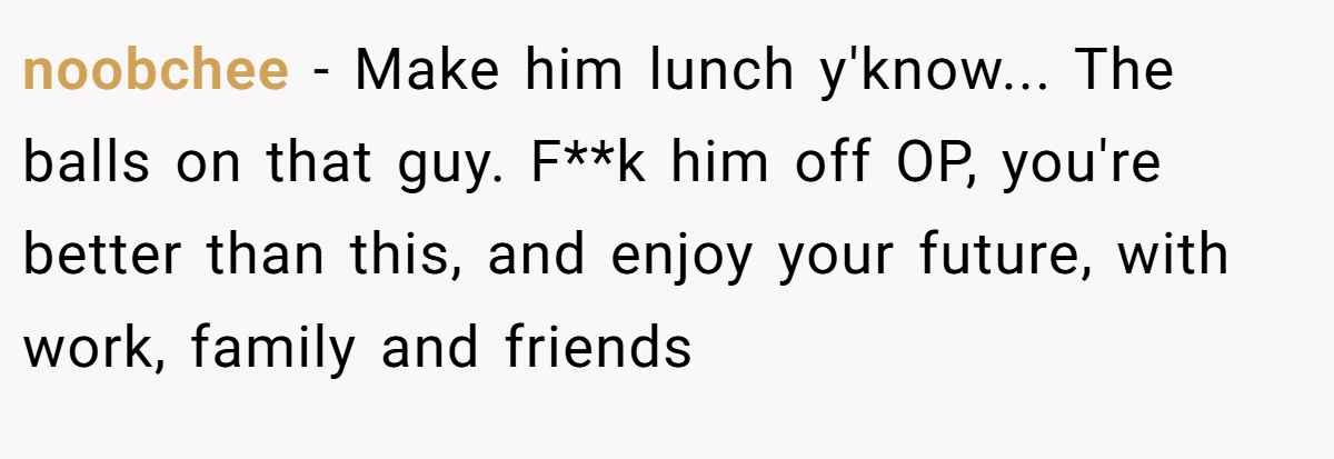 noobchee − Make him lunch y'know... The balls on that guy. F**k him off OP, you're better than this, and enjoy your future, with work, family and friends