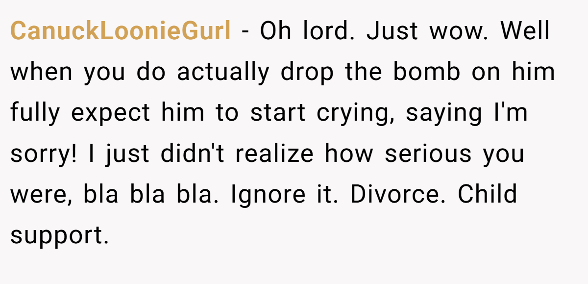 CanuckLoonieGurl − Oh lord. Just wow. Well when you do actually drop the bomb on him fully expect him to start crying, saying I'm sorry! I just didn't realize how serious you were, bla bla bla. Ignore it. Divorce. Child support.
