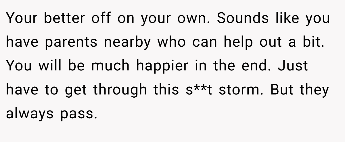 Your better off on your own. Sounds like you have parents nearby who can help out a bit. You will be much happier in the end. Just have to get through this s**t storm. But they always pass.