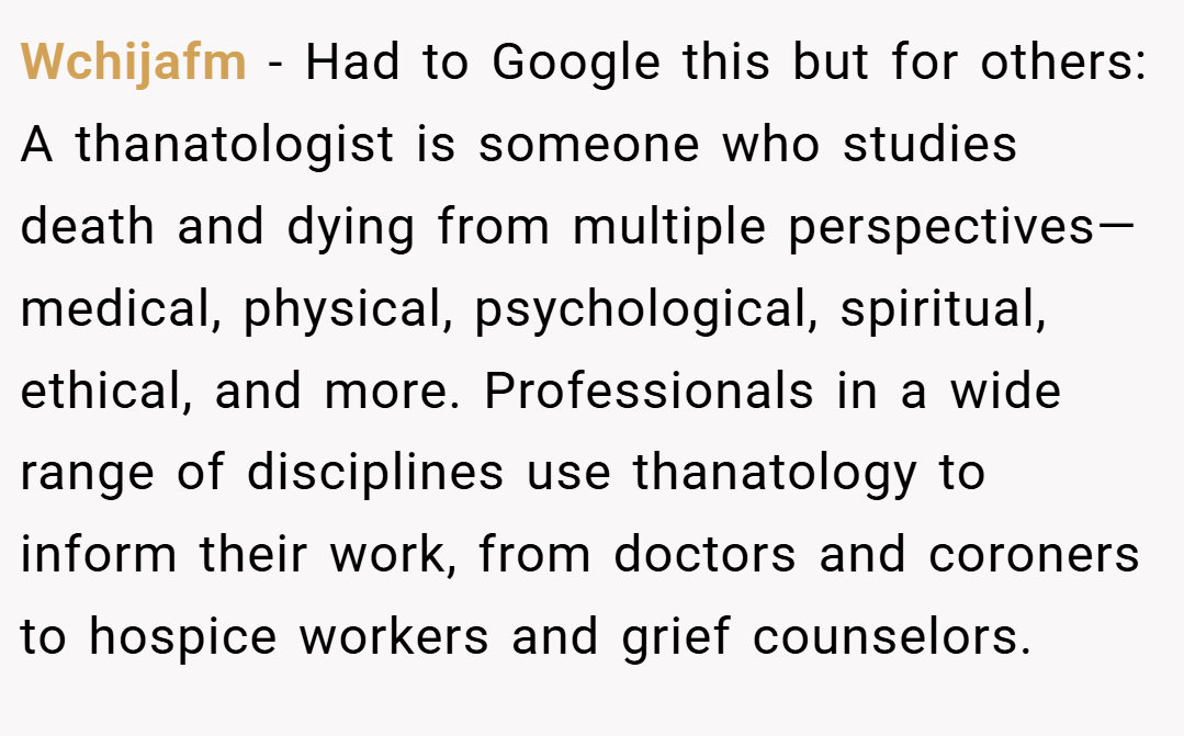 Wchijafm − Had to Google this but for others: A thanatologist is someone who studies death and dying from multiple perspectives—medical, physical, psychological, spiritual, ethical, and more. Professionals in a wide range of disciplines use thanatology to inform their work, from doctors and coroners to hospice workers and grief counselors.