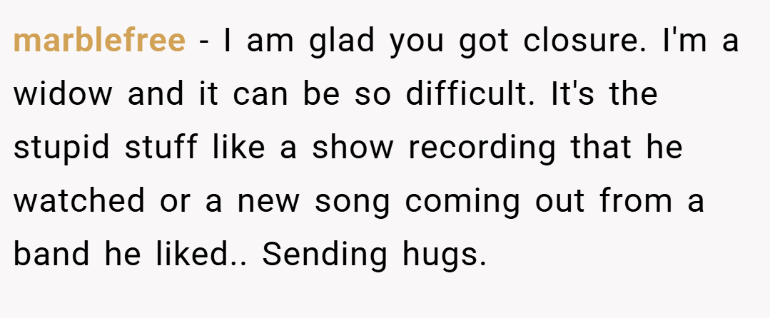 marblefree − I am glad you got closure. I'm a widow and it can be so difficult. It's the stupid stuff like a show recording that he watched or a new song coming out from a band he liked.. Sending hugs.