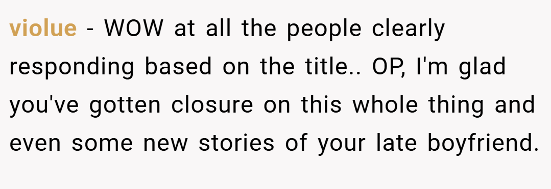 violue − WOW at all the people clearly responding based on the title.. OP, I'm glad you've gotten closure on this whole thing and even some new stories of your late boyfriend.