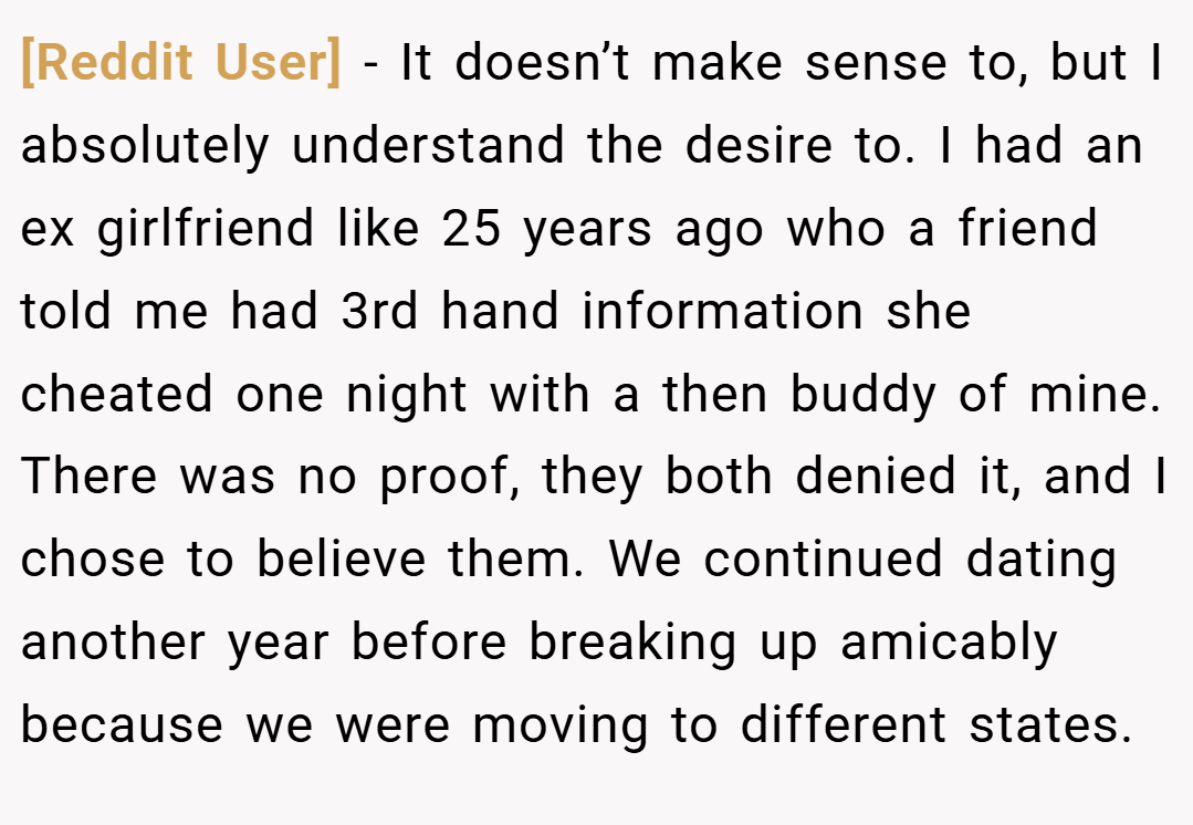 [Reddit User] − It doesn’t make sense to, but I absolutely understand the desire to. I had an ex girlfriend like 25 years ago who a friend told me had 3rd hand information she cheated one night with a then buddy of mine. There was no proof, they both denied it, and I chose to believe them. We continued dating another year before breaking up amicably because we were moving to different states.