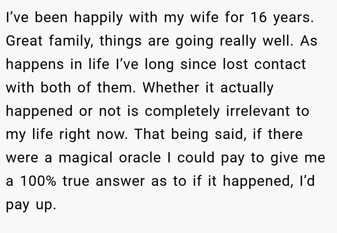 I’ve been happily with my wife for 16 years. Great family, things are going really well. As happens in life I’ve long since lost contact with both of them. Whether it actually happened or not is completely irrelevant to my life right now. That being said, if there were a magical oracle I could pay to give me a 100% true answer as to if it happened, I’d pay up.