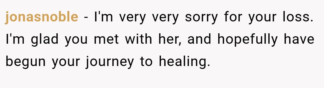 jonasnoble − I'm very very sorry for your loss. I'm glad you met with her, and hopefully have begun your journey to healing.