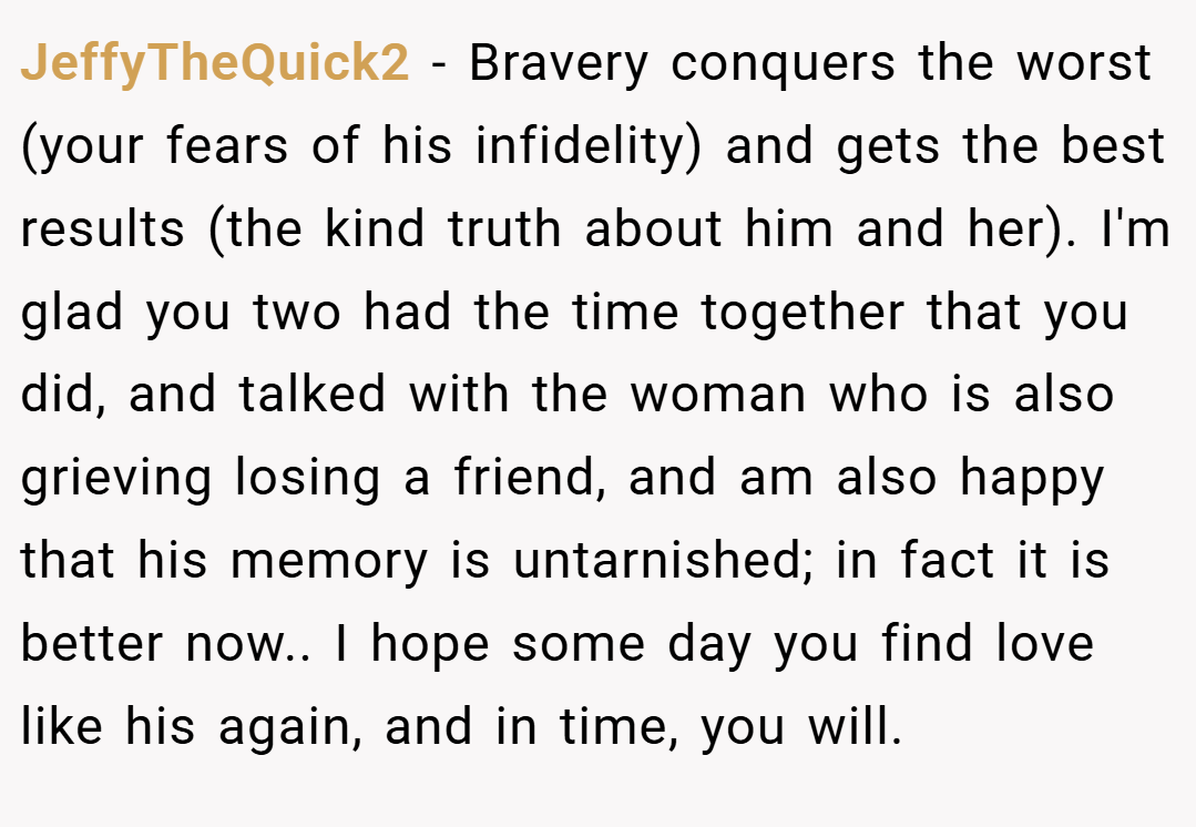 JeffyTheQuick2 − Bravery conquers the worst (your fears of his infidelity) and gets the best results (the kind truth about him and her). I'm glad you two had the time together that you did, and talked with the woman who is also grieving losing a friend, and am also happy that his memory is untarnished; in fact it is better now.. I hope some day you find love like his again, and in time, you will.