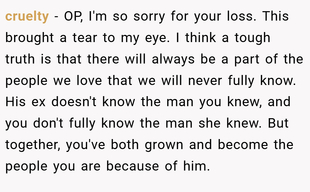 cruelty − OP, I'm so sorry for your loss. This brought a tear to my eye. I think a tough truth is that there will always be a part of the people we love that we will never fully know. His ex doesn't know the man you knew, and you don't fully know the man she knew. But together, you've both grown and become the people you are because of him.