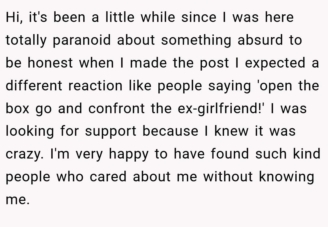 Hi, it's been a little while since I was here totally paranoid about something absurd to be honest when I made the post I expected a different reaction like people saying 'open the box go and confront the ex-girlfriend!' I was looking for support because I knew it was crazy. I'm very happy to have found such kind people who cared about me without knowing me.