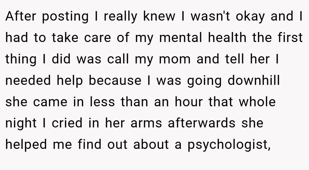 After posting I really knew I wasn't okay and I had to take care of my mental health the first thing I did was call my mom and tell her I needed help because I was going downhill she came in less than an hour that whole night I cried in her arms afterwards she helped me find out about a psychologist,