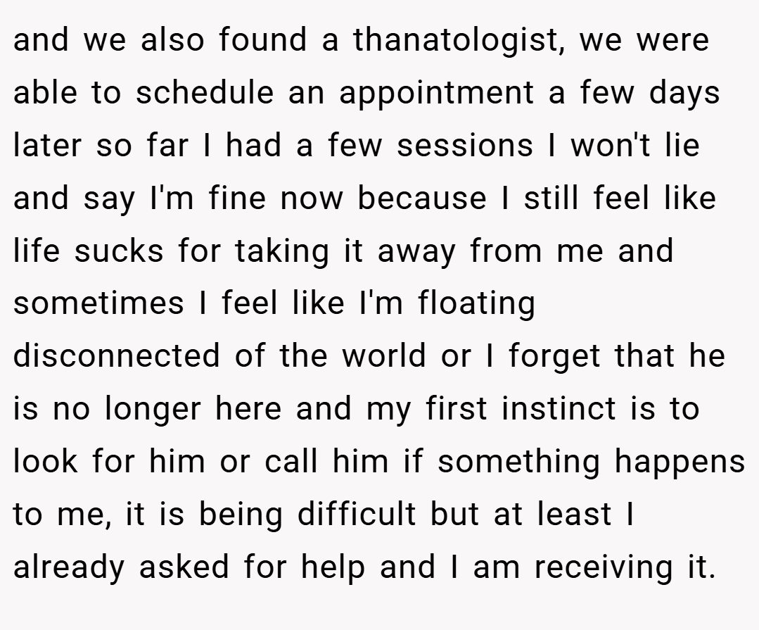 and we also found a thanatologist, we were able to schedule an appointment a few days later so far I had a few sessions I won't lie and say I'm fine now because I still feel like life sucks for taking it away from me and sometimes I feel like I'm floating disconnected of the world or I forget that he is no longer here and my first instinct is to look for him or call him if something happens to me, it is being difficult but at least I already asked for help and I am receiving it.