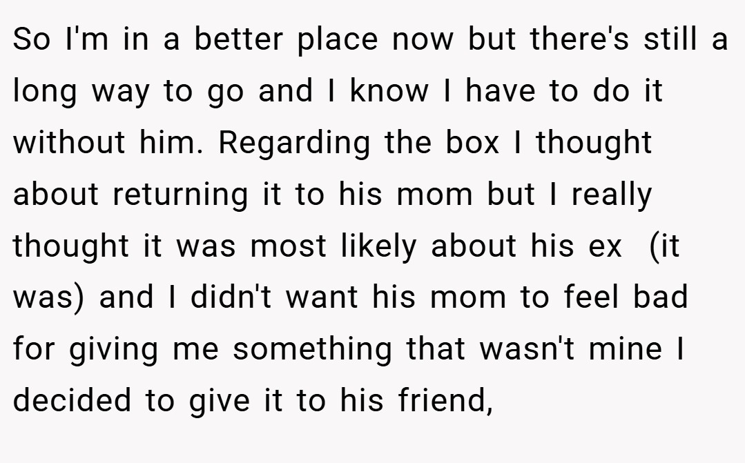 So I'm in a better place now but there's still a long way to go and I know I have to do it without him. Regarding the box I thought about returning it to his mom but I really thought it was most likely about his ex  (it was) and I didn't want his mom to feel bad for giving me something that wasn't mine I decided to give it to his friend,