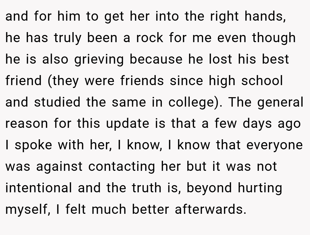 and for him to get her into the right hands, he has truly been a rock for me even though he is also grieving because he lost his best friend (they were friends since high school and studied the same in college). The general reason for this update is that a few days ago I spoke with her, I know, I know that everyone was against contacting her but it was not intentional and the truth is, beyond hurting myself, I felt much better afterwards.