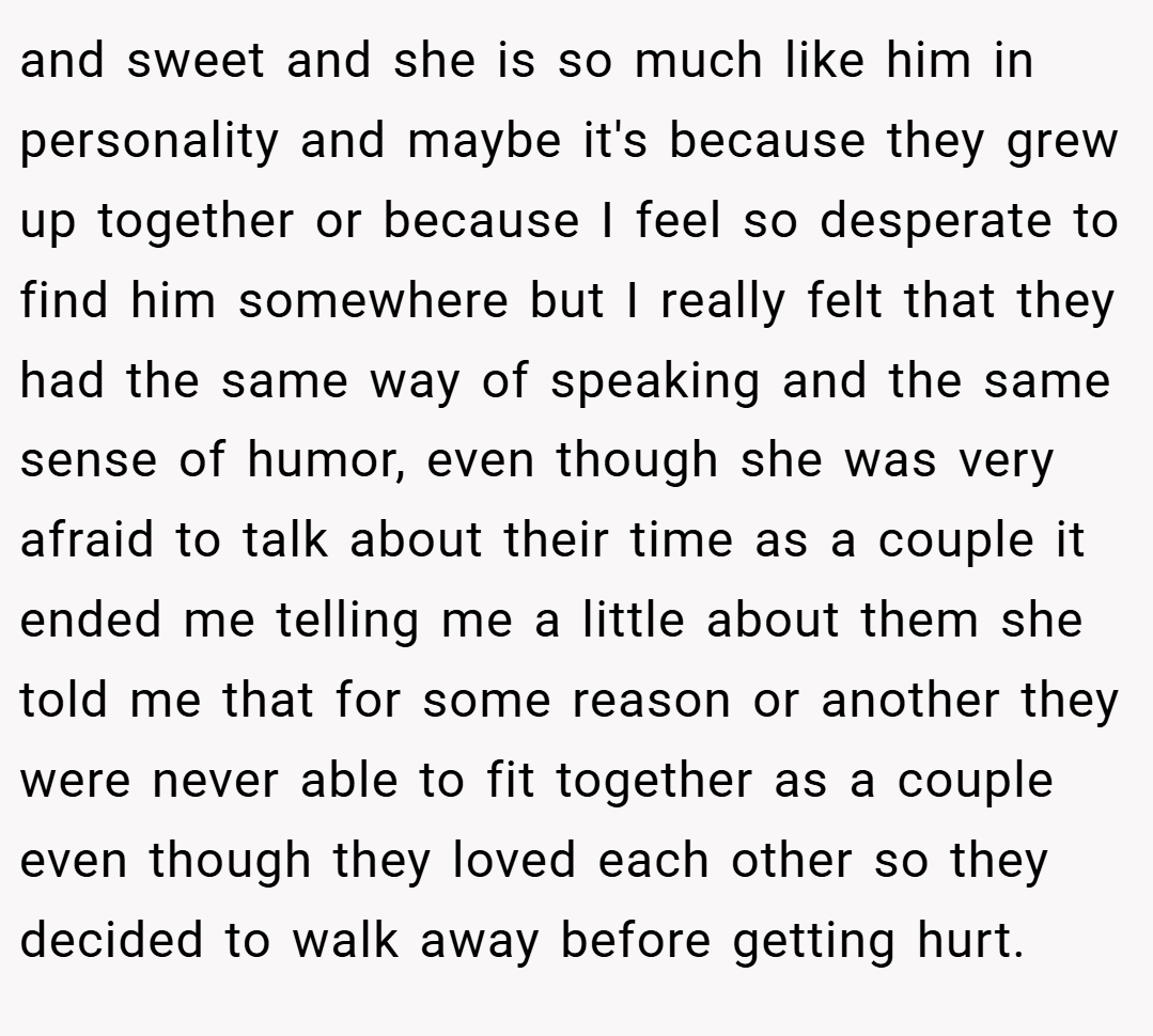and sweet and she is so much like him in personality and maybe it's because they grew up together or because I feel so desperate to find him somewhere but I really felt that they had the same way of speaking and the same sense of humor, even though she was very afraid to talk about their time as a couple it ended me telling me a little about them she told me that for some reason or another they were never able to fit together as a couple even though they loved each other so they decided to walk away before getting hurt.