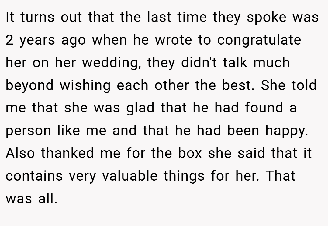 It turns out that the last time they spoke was 2 years ago when he wrote to congratulate her on her wedding, they didn't talk much beyond wishing each other the best. She told me that she was glad that he had found a person like me and that he had been happy. Also thanked me for the box she said that it contains very valuable things for her. That was all.