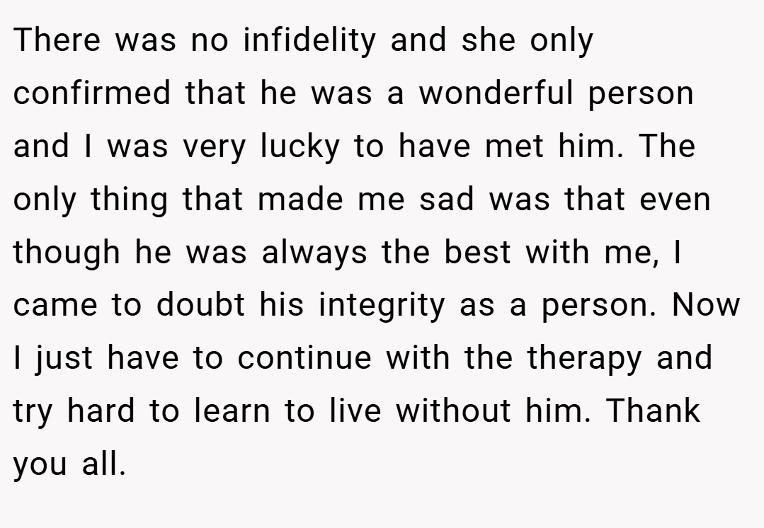 There was no infidelity and she only confirmed that he was a wonderful person and I was very lucky to have met him. The only thing that made me sad was that even though he was always the best with me, I came to doubt his integrity as a person. Now I just have to continue with the therapy and try hard to learn to live without him. Thank you all.