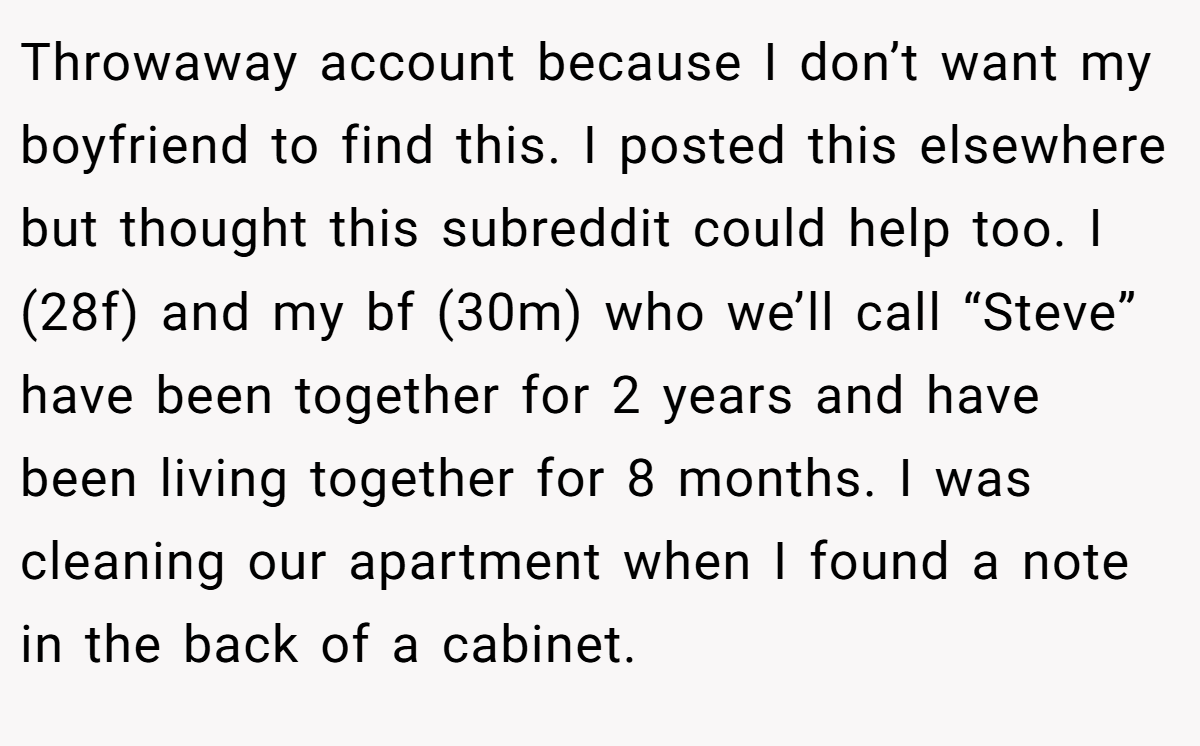 Throwaway account because I don’t want my boyfriend to find this. I posted this elsewhere but thought this subreddit could help too. I (28f) and my bf (30m) who we’ll call “Steve” have been together for 2 years and have been living together for 8 months. I was cleaning our apartment when I found a note in the back of a cabinet.