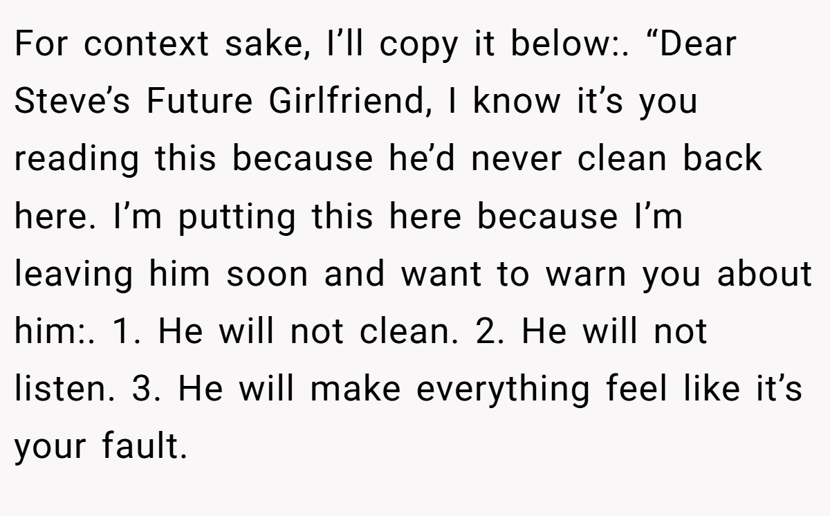 For context sake, I’ll copy it below:. “Dear Steve’s Future Girlfriend, I know it’s you reading this because he’d never clean back here. I’m putting this here because I’m leaving him soon and want to warn you about him:. 1. He will not clean. 2. He will not listen. 3. He will make everything feel like it’s your fault.