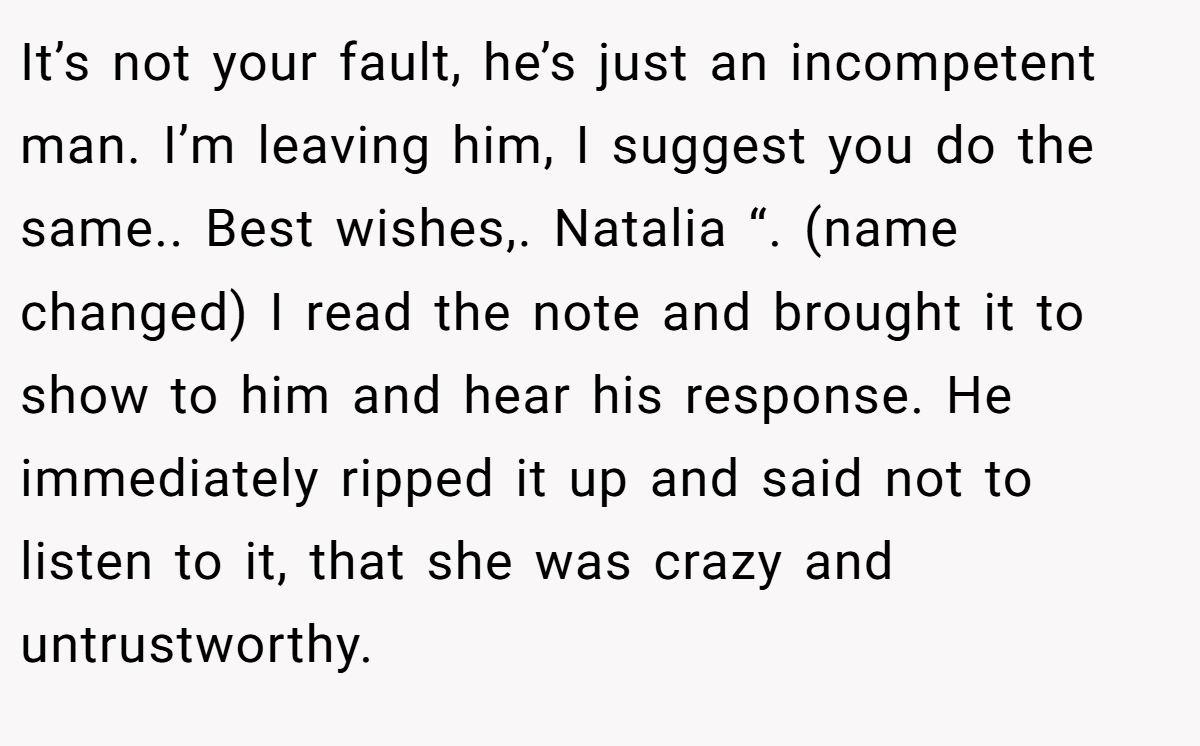 It’s not your fault, he’s just an incompetent man. I’m leaving him, I suggest you do the same.. Best wishes,. Natalia “. (name changed) I read the note and brought it to show to him and hear his response. He immediately ripped it up and said not to listen to it, that she was crazy and untrustworthy.