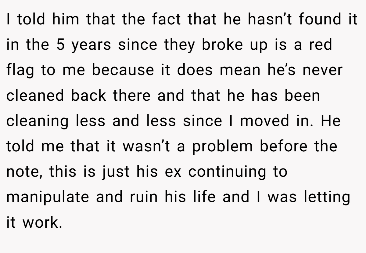I told him that the fact that he hasn’t found it in the 5 years since they broke up is a red flag to me because it does mean he’s never cleaned back there and that he has been cleaning less and less since I moved in. He told me that it wasn’t a problem before the note, this is just his ex continuing to manipulate and ruin his life and I was letting it work.