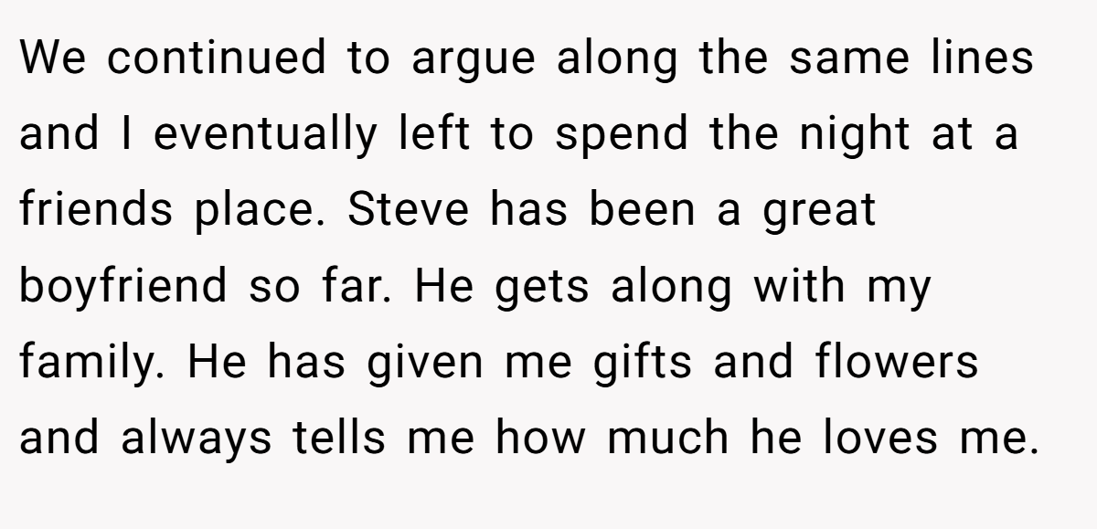 We continued to argue along the same lines and I eventually left to spend the night at a friends place. Steve has been a great boyfriend so far. He gets along with my family. He has given me gifts and flowers and always tells me how much he loves me.