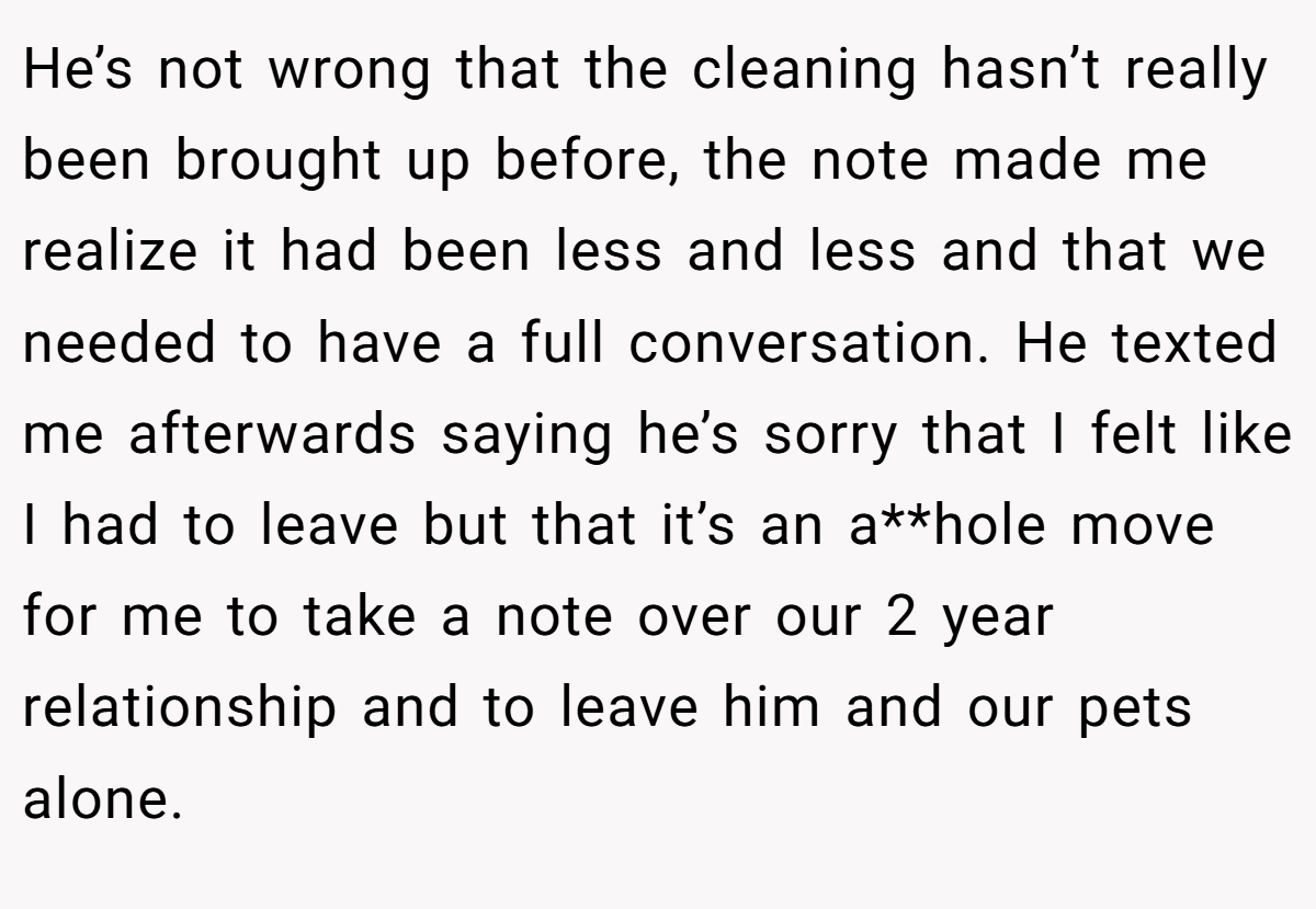 He’s not wrong that the cleaning hasn’t really been brought up before, the note made me realize it had been less and less and that we needed to have a full conversation. He texted me afterwards saying he’s sorry that I felt like I had to leave but that it’s an a**hole move for me to take a note over our 2 year relationship and to leave him and our pets alone.