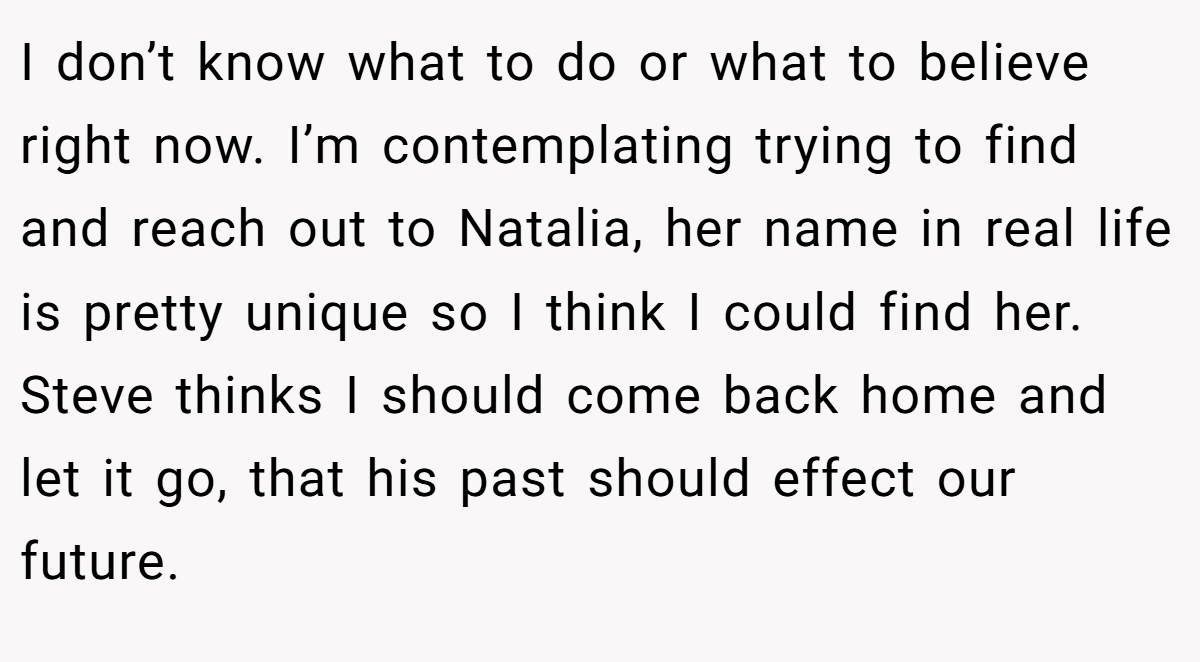 I don’t know what to do or what to believe right now. I’m contemplating trying to find and reach out to Natalia, her name in real life is pretty unique so I think I could find her. Steve thinks I should come back home and let it go, that his past should effect our future.