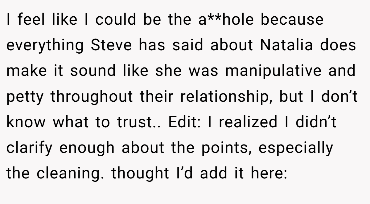 I feel like I could be the a**hole because everything Steve has said about Natalia does make it sound like she was manipulative and petty throughout their relationship, but I don’t know what to trust.. Edit: I realized I didn’t clarify enough about the points, especially the cleaning. thought I’d add it here: