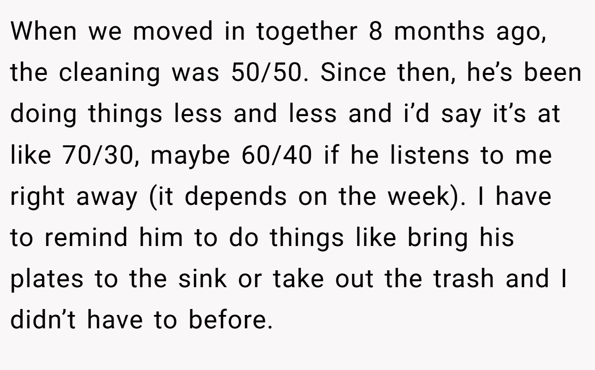 When we moved in together 8 months ago, the cleaning was 50/50. Since then, he’s been doing things less and less and i’d say it’s at like 70/30, maybe 60/40 if he listens to me right away (it depends on the week). I have to remind him to do things like bring his plates to the sink or take out the trash and I didn’t have to before.