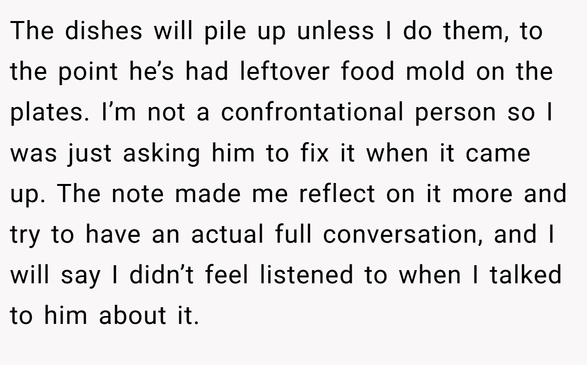 The dishes will pile up unless I do them, to the point he’s had leftover food mold on the plates. I’m not a confrontational person so I was just asking him to fix it when it came up. The note made me reflect on it more and try to have an actual full conversation, and I will say I didn’t feel listened to when I talked to him about it.