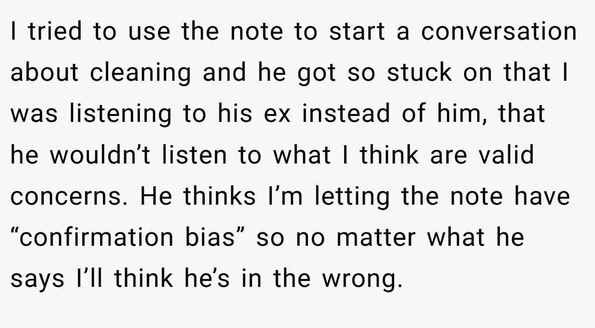 I tried to use the note to start a conversation about cleaning and he got so stuck on that I was listening to his ex instead of him, that he wouldn’t listen to what I think are valid concerns. He thinks I’m letting the note have “confirmation bias” so no matter what he says I’ll think he’s in the wrong.