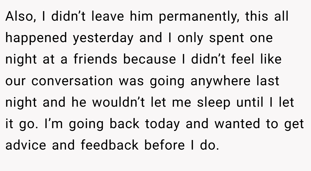 Also, I didn’t leave him permanently, this all happened yesterday and I only spent one night at a friends because I didn’t feel like our conversation was going anywhere last night and he wouldn’t let me sleep until I let it go. I’m going back today and wanted to get advice and feedback before I do.