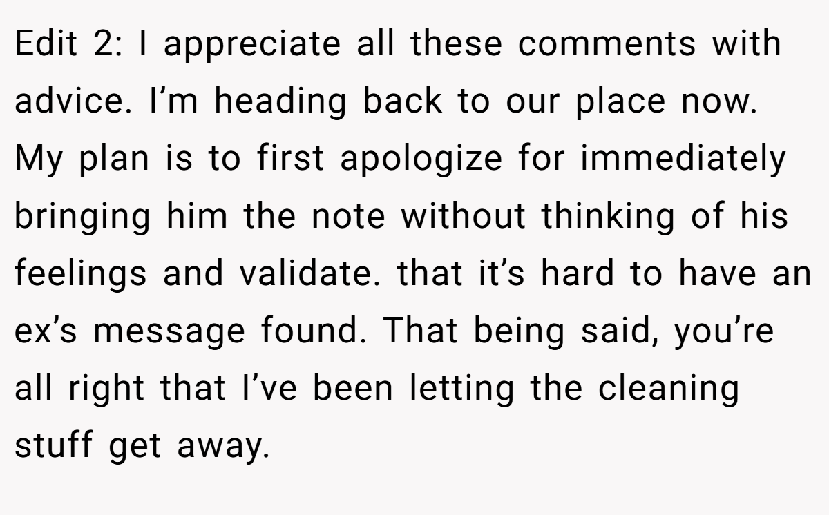 Edit 2: I appreciate all these comments with advice. I’m heading back to our place now. My plan is to first apologize for immediately bringing him the note without thinking of his feelings and validate. that it’s hard to have an ex’s message found. That being said, you’re all right that I’ve been letting the cleaning stuff get away.