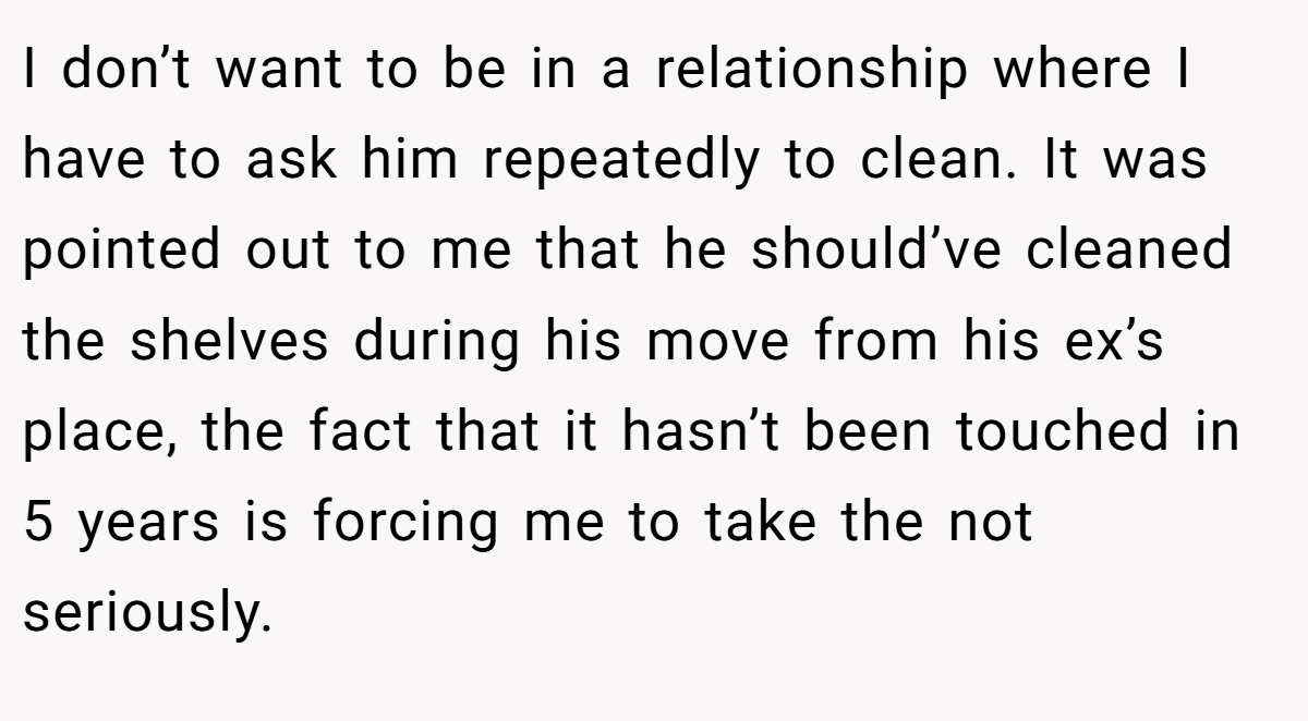 I don’t want to be in a relationship where I have to ask him repeatedly to clean. It was pointed out to me that he should’ve cleaned the shelves during his move from his ex’s place, the fact that it hasn’t been touched in 5 years is forcing me to take the not seriously.