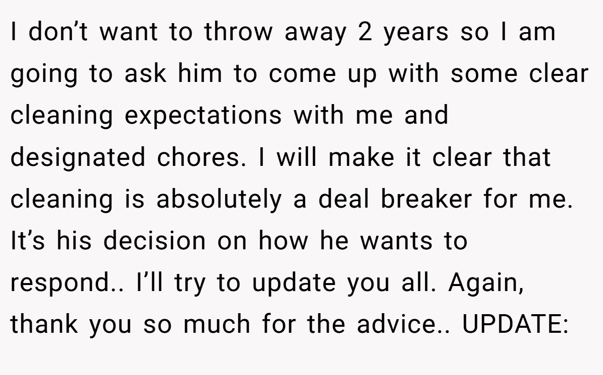 I don’t want to throw away 2 years so I am going to ask him to come up with some clear cleaning expectations with me and designated chores. I will make it clear that cleaning is absolutely a deal breaker for me. It’s his decision on how he wants to respond.. I’ll try to update you all. Again, thank you so much for the advice.. UPDATE:
