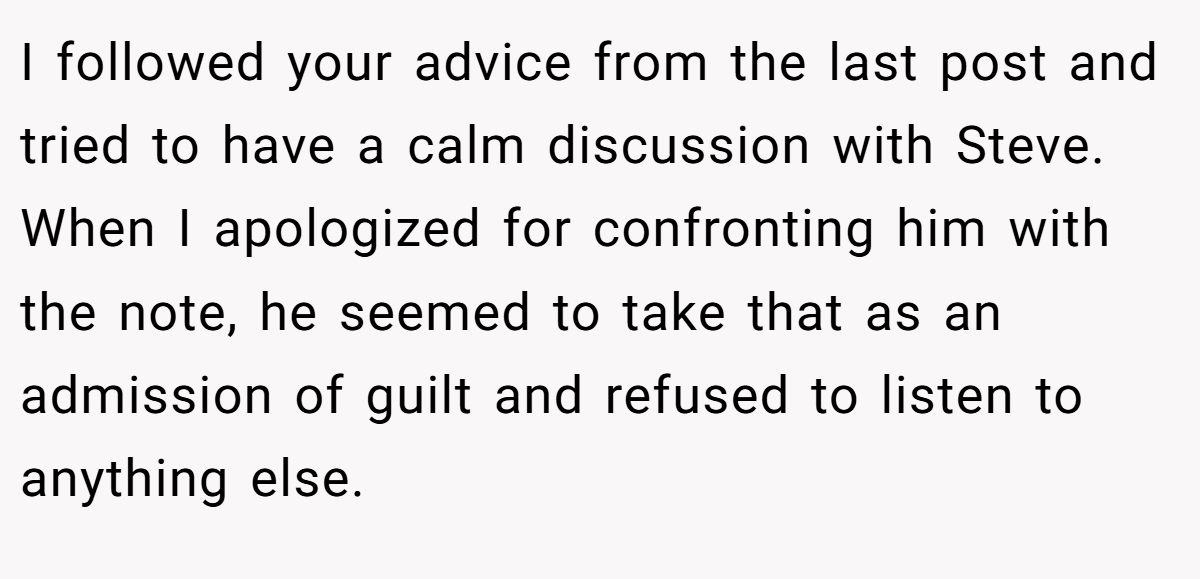 I followed your advice from the last post and tried to have a calm discussion with Steve. When I apologized for confronting him with the note, he seemed to take that as an admission of guilt and refused to listen to anything else.