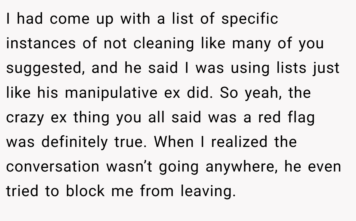 I had come up with a list of specific instances of not cleaning like many of you suggested, and he said I was using lists just like his manipulative ex did. So yeah, the crazy ex thing you all said was a red flag was definitely true. When I realized the conversation wasn’t going anywhere, he even tried to block me from leaving.