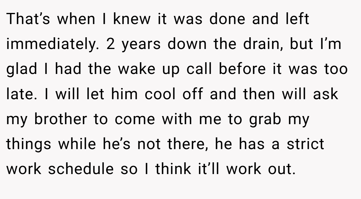 That’s when I knew it was done and left immediately. 2 years down the drain, but I’m glad I had the wake up call before it was too late. I will let him cool off and then will ask my brother to come with me to grab my things while he’s not there, he has a strict work schedule so I think it’ll work out.