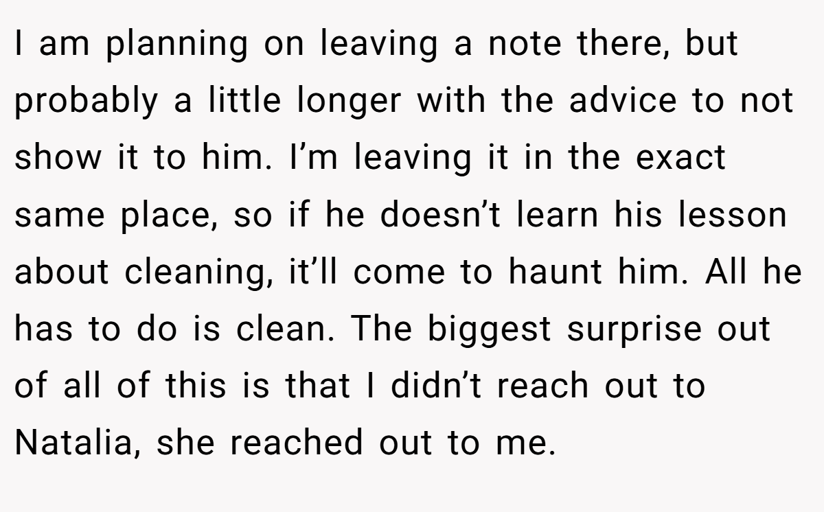 I am planning on leaving a note there, but probably a little longer with the advice to not show it to him. I’m leaving it in the exact same place, so if he doesn’t learn his lesson about cleaning, it’ll come to haunt him. All he has to do is clean. The biggest surprise out of all of this is that I didn’t reach out to Natalia, she reached out to me.