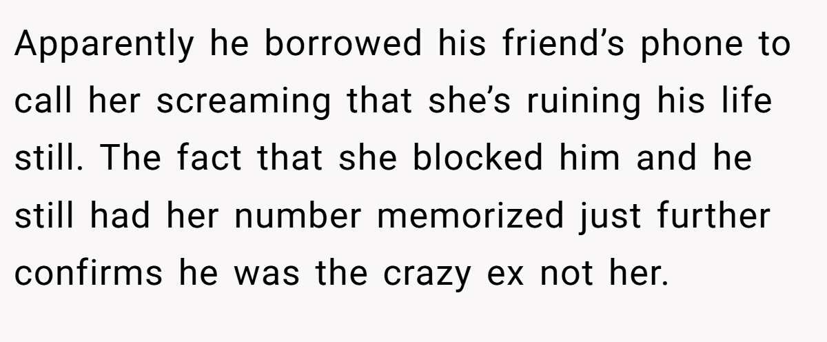 Apparently he borrowed his friend’s phone to call her screaming that she’s ruining his life still. The fact that she blocked him and he still had her number memorized just further confirms he was the crazy ex not her.