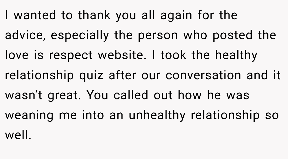 I wanted to thank you all again for the advice, especially the person who posted the love is respect website. I took the healthy relationship quiz after our conversation and it wasn’t great. You called out how he was weaning me into an unhealthy relationship so well.